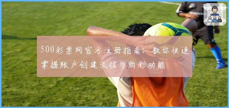 500彩票网官方注册指南:教你快速掌握账户创建流程与购彩功能