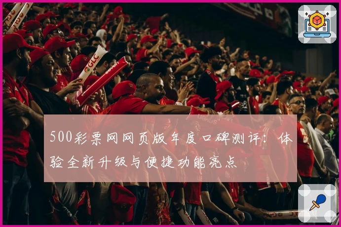 500彩票网网页版年度口碑测评：体验全新升级与便捷功能亮点