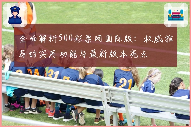 全面解析500彩票网国际版：权威推荐的实用功能与最新版本亮点