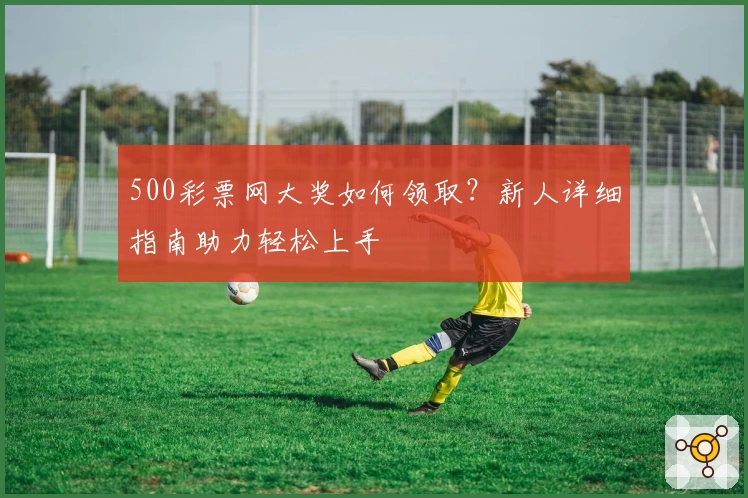 500彩票网大奖如何领取？新人详细指南助力轻松上手