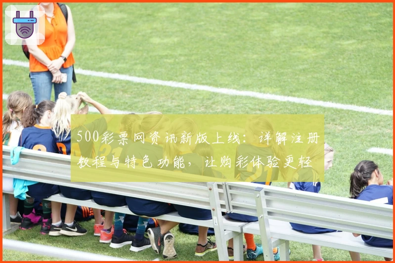 500彩票网资讯新版上线：详解注册教程与特色功能，让购彩体验更轻松