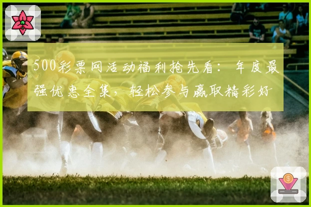 500彩票网活动福利抢先看：年度最强优惠全集，轻松参与赢取精彩好礼
