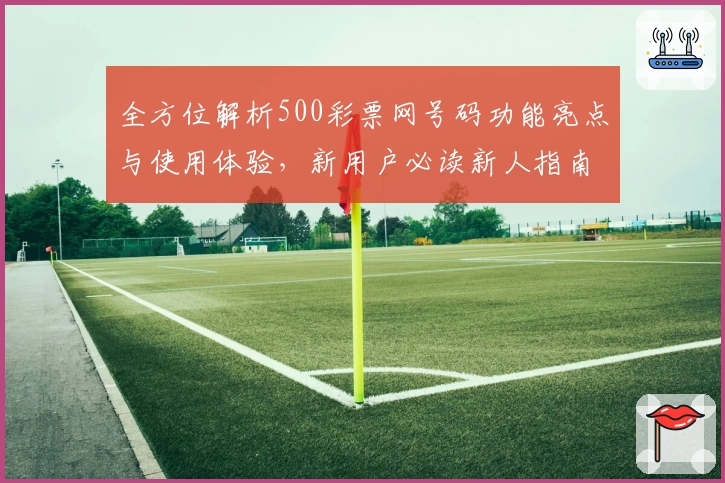 全方位解析500彩票网号码功能亮点与使用体验，新用户必读新人指南