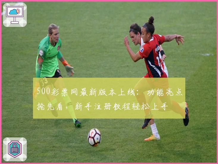 500彩票网最新版本上线：功能亮点抢先看，新手注册教程轻松上手