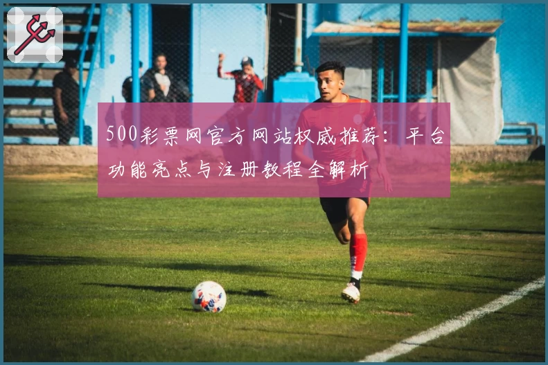 500彩票网官方网站权威推荐：平台功能亮点与注册教程全解析