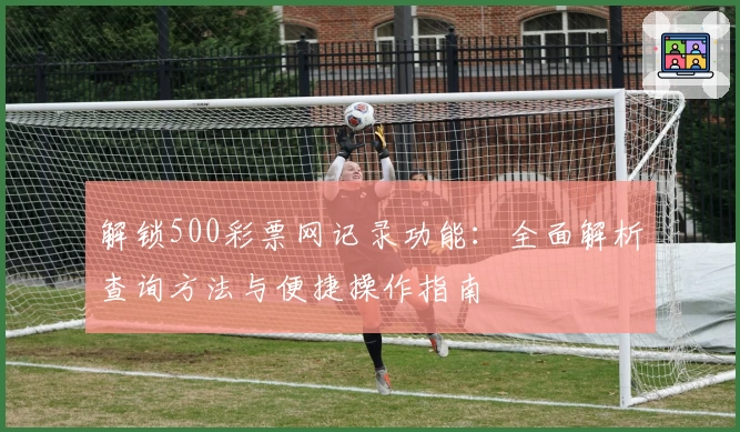 解锁500彩票网记录功能:全面解析查询方法与便捷操作指南