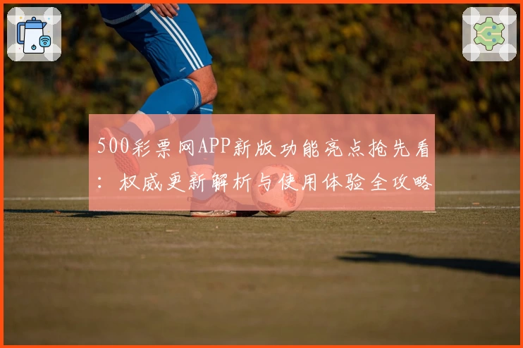 500彩票网APP新版功能亮点抢先看:权威更新解析与使用体验全攻略