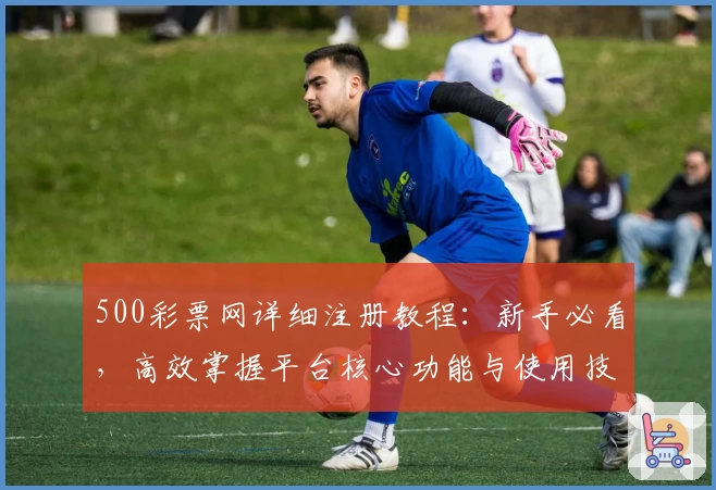 500彩票网详细注册教程：新手必看，高效掌握平台核心功能与使用技巧