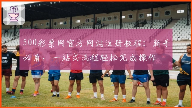 500彩票网官方网站注册教程：新手必看，一站式流程轻松完成操作