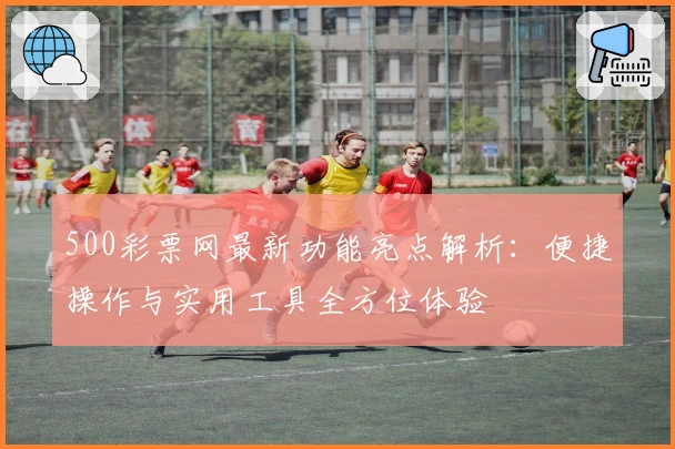 500彩票网最新功能亮点解析：便捷操作与实用工具全方位体验