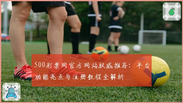 500彩票网官方网站权威推荐:平台功能亮点与注册教程全解析