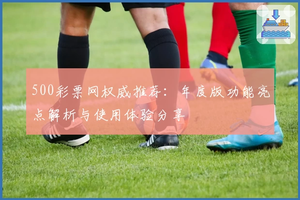 500彩票网权威推荐：年度版功能亮点解析与使用体验分享