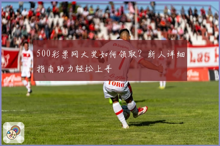 500彩票网大奖如何领取？新人详细指南助力轻松上手