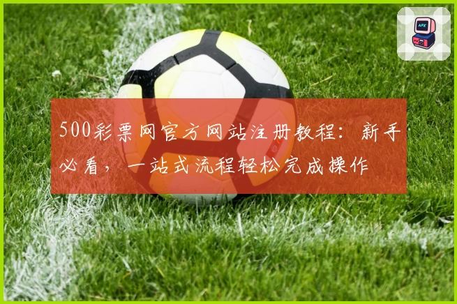 500彩票网官方网站注册教程:新手必看,一站式流程轻松完成操作