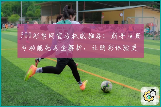 500彩票网官方权威推荐：新手注册与功能亮点全解析，让购彩体验更便捷